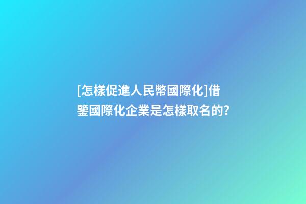 [怎樣促進人民幣國際化]借鑒國際化企業是怎樣取名的？